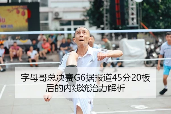 字母哥总决赛G6据报道45分20板后的内线统治力解析